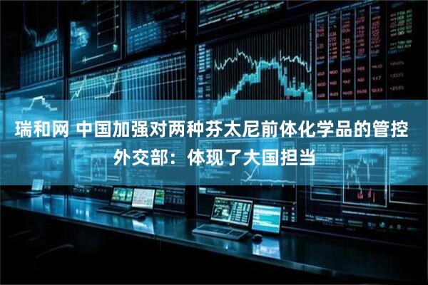 瑞和网 中国加强对两种芬太尼前体化学品的管控 外交部：体现了大国担当