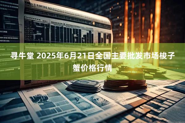 寻牛堂 2025年6月21日全国主要批发市场梭子蟹价格行情