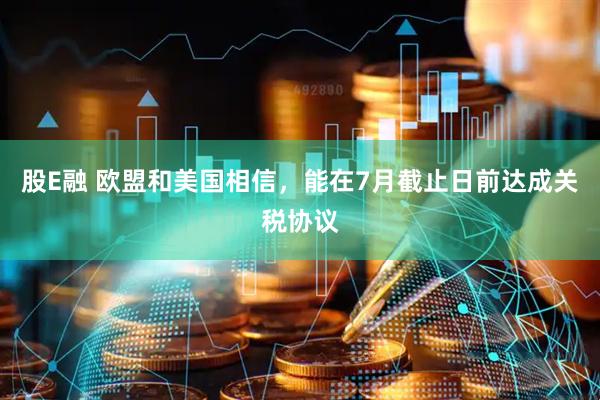 股E融 欧盟和美国相信，能在7月截止日前达成关税协议