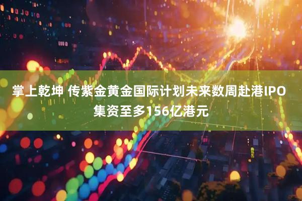 掌上乾坤 传紫金黄金国际计划未来数周赴港IPO 集资至多156亿港元