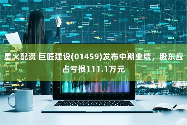 星火配资 巨匠建设(01459)发布中期业绩，股东应占亏损111.1万元