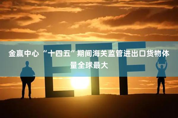 金赢中心 “十四五”期间海关监管进出口货物体量全球最大