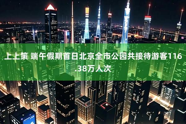 上上策 端午假期首日北京全市公园共接待游客116.38万人次
