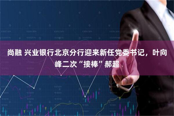 尚融 兴业银行北京分行迎来新任党委书记，叶向峰二次“接棒”郝超
