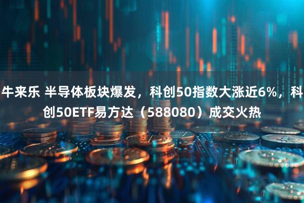 牛来乐 半导体板块爆发，科创50指数大涨近6%，科创50ETF易方达（588080）成交火热